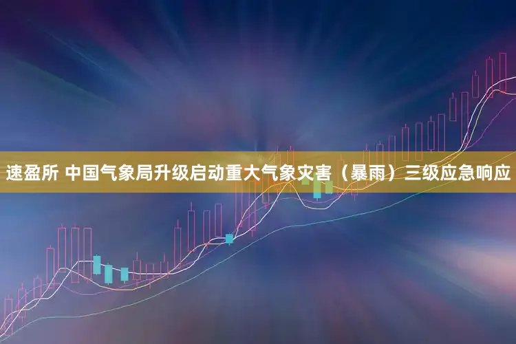 速盈所 中国气象局升级启动重大气象灾害（暴雨）三级应急响应