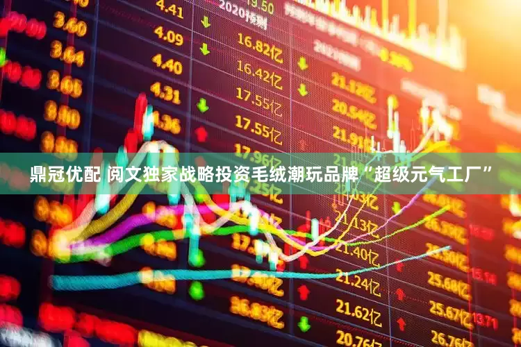 鼎冠优配 阅文独家战略投资毛绒潮玩品牌“超级元气工厂”