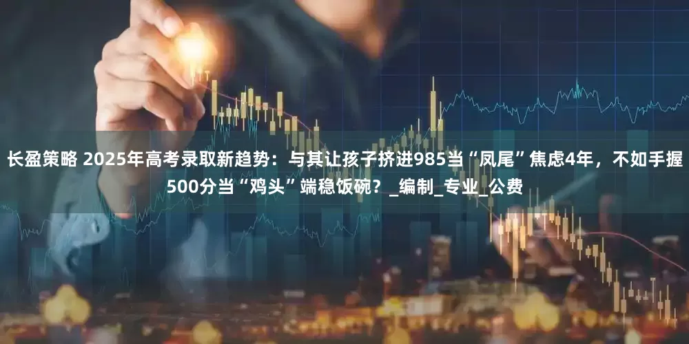长盈策略 2025年高考录取新趋势：与其让孩子挤进985当“凤尾”焦虑4年，不如手握500分当“鸡头”端稳饭碗？_编制_专业_公费