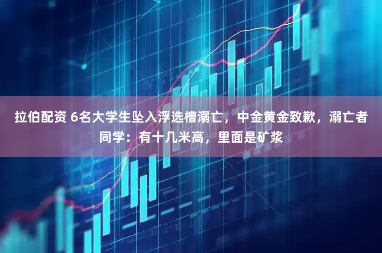 拉伯配资 6名大学生坠入浮选槽溺亡，中金黄金致歉，溺亡者同学：有十几米高，里面是矿浆