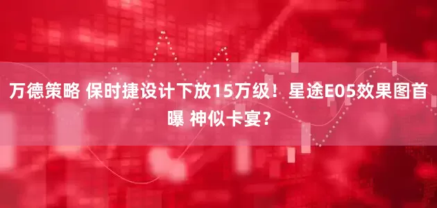 万德策略 保时捷设计下放15万级！星途E05效果图首曝 神似卡宴？