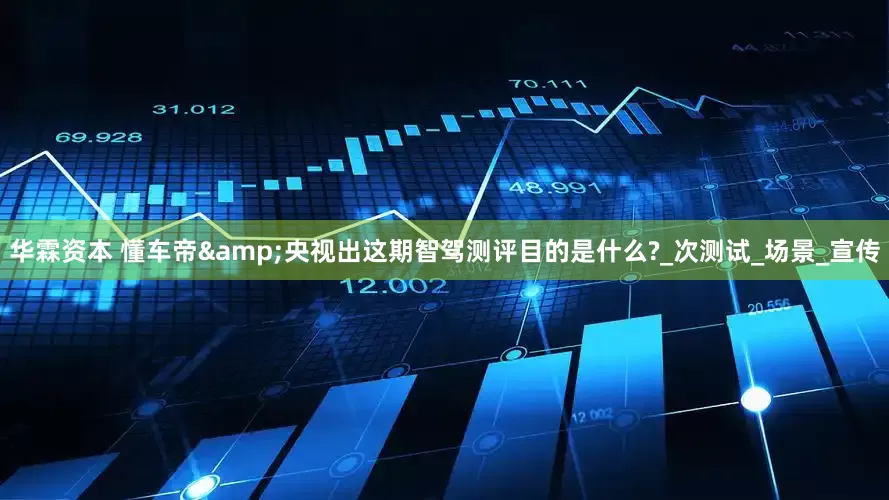 华霖资本 懂车帝&央视出这期智驾测评目的是什么?_次测试_场景_宣传