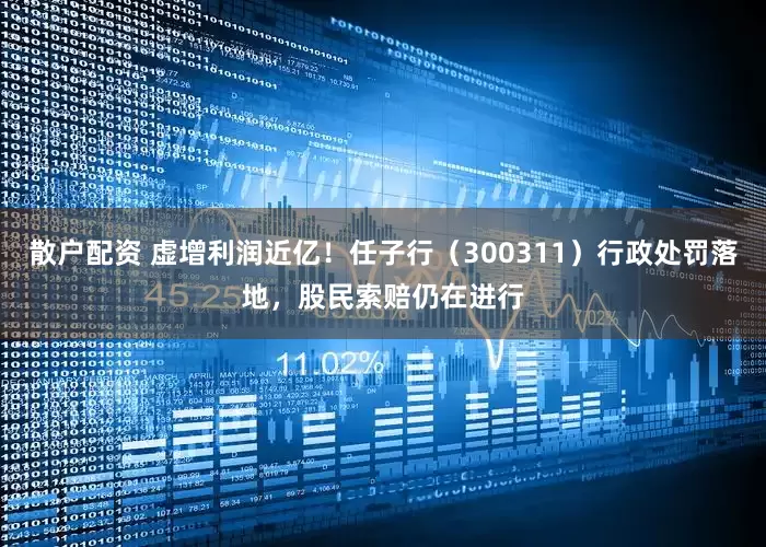 散户配资 虚增利润近亿！任子行（300311）行政处罚落地，股民索赔仍在进行