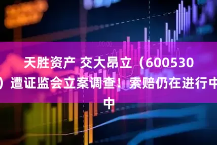 天胜资产 交大昂立（600530）遭证监会立案调查！索赔仍在进行中