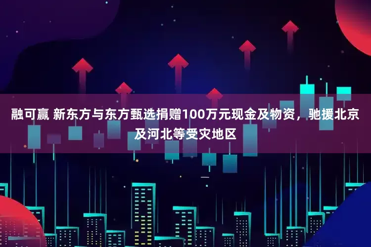 融可赢 新东方与东方甄选捐赠100万元现金及物资，驰援北京及河北等受灾地区