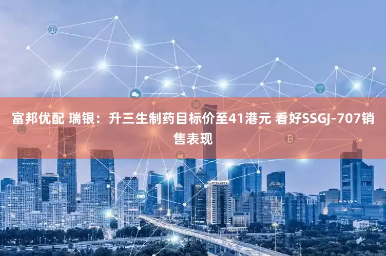 富邦优配 瑞银：升三生制药目标价至41港元 看好SSGJ-707销售表现