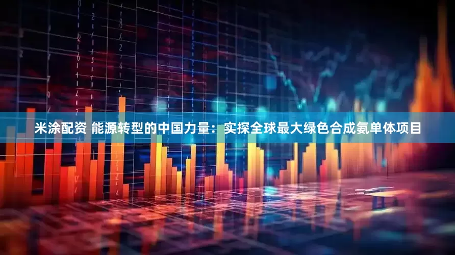 米涂配资 能源转型的中国力量：实探全球最大绿色合成氨单体项目
