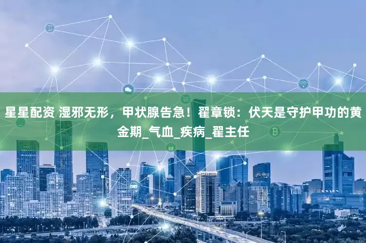 星星配资 湿邪无形，甲状腺告急！翟章锁：伏天是守护甲功的黄金期_气血_疾病_翟主任