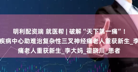 明利配资端 就医帮 | 破解“天下第一痛”！北京安贞医院神经疾病中心助难治复杂性三叉神经痛老人重获新生_李大妈_霍晓川_患者