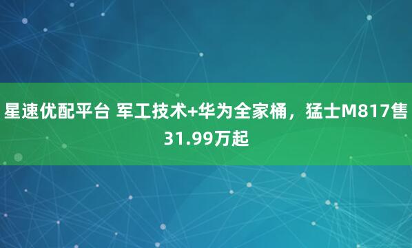 星速优配平台 军工技术+华为全家桶，猛士M817售31.99万起