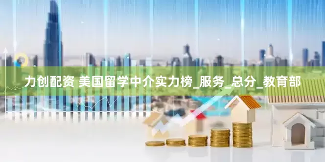 力创配资 美国留学中介实力榜_服务_总分_教育部
