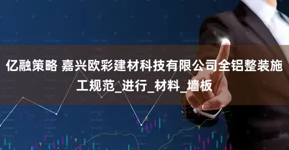 亿融策略 嘉兴欧彩建材科技有限公司全铝整装施工规范_进行_材料_墙板