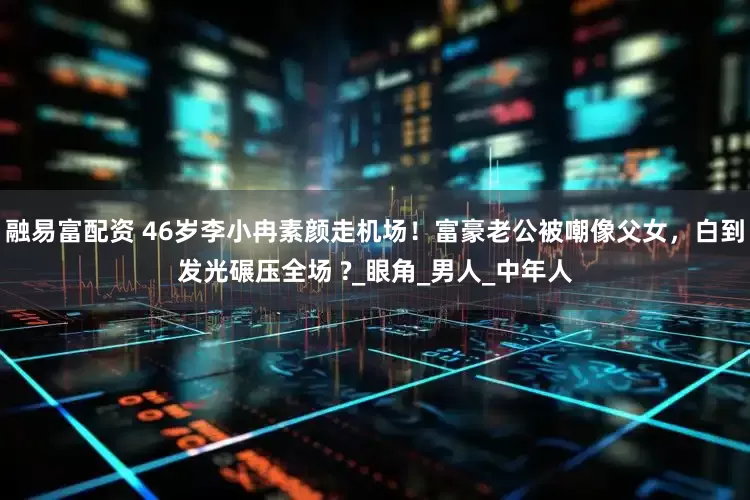 融易富配资 46岁李小冉素颜走机场！富豪老公被嘲像父女，白到发光碾压全场 ?_眼角_男人_中年人