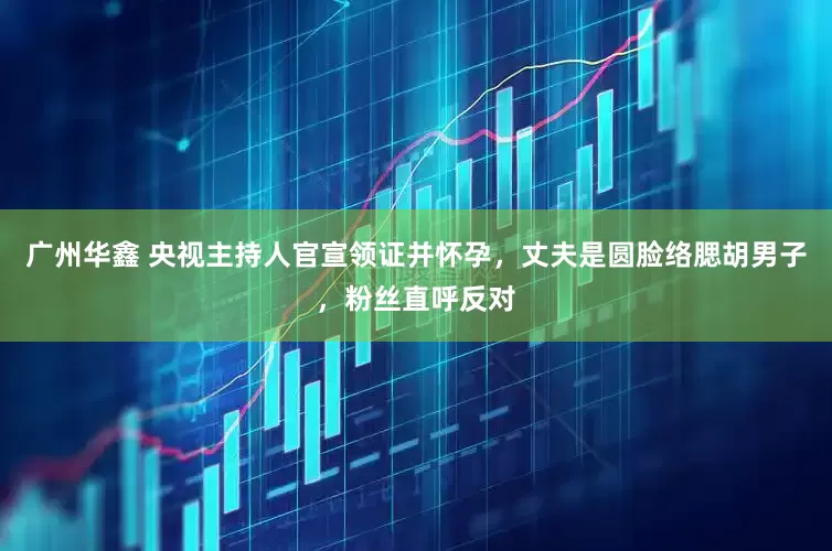 广州华鑫 央视主持人官宣领证并怀孕，丈夫是圆脸络腮胡男子，粉丝直呼反对