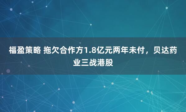 福盈策略 拖欠合作方1.8亿元两年未付，贝达药业三战港股