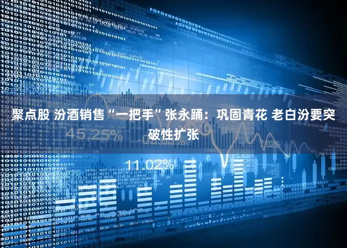 聚点股 汾酒销售“一把手”张永踊：巩固青花 老白汾要突破性扩张