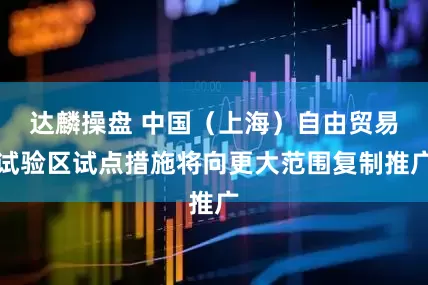 达麟操盘 中国（上海）自由贸易试验区试点措施将向更大范围复制推广