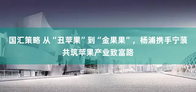 国汇策略 从“丑苹果”到“金果果”，杨浦携手宁蒗共筑苹果产业致富路