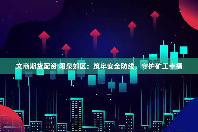 文商期货配资 阳泉郊区：筑牢安全防线，守护矿工幸福