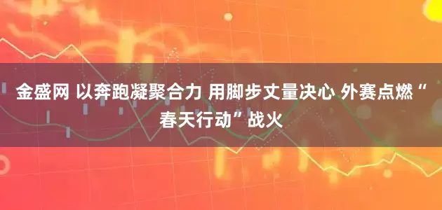 金盛网 以奔跑凝聚合力 用脚步丈量决心 外赛点燃“春天行动”战火