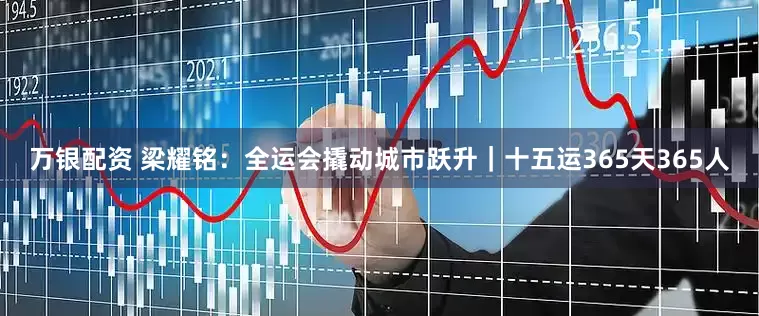 万银配资 梁耀铭：全运会撬动城市跃升｜十五运365天365人