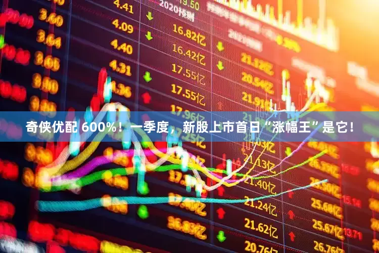奇侠优配 600%！一季度，新股上市首日“涨幅王”是它！